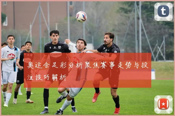 奥运会足彩分析聚焦赛事走势与投注技巧解析