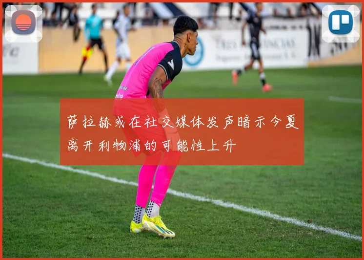 萨拉赫或在社交媒体发声暗示今夏离开利物浦的可能性上升