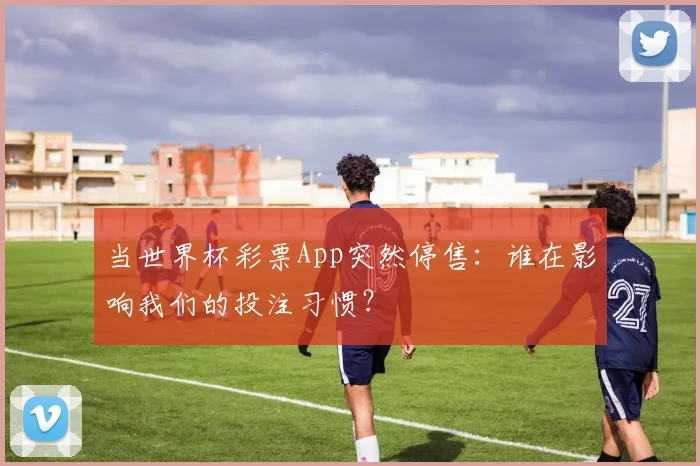 当世界杯彩票App突然停售：谁在影响我们的投注习惯？