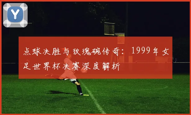 点球决胜与玫瑰碗传奇：1999年女足世界杯决赛深度解析
